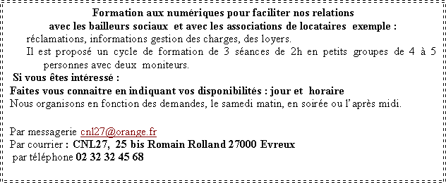 Zone de Texte: Formation aux num�riques pour faciliter nos relations avec les bailleurs sociaux  et avec les associations de locataires  exemple&nbsp;:r�clamations, informations gestion des charges, des loyers.Il est propos� un cycle de formation de 3 s�ances de 2h en petits groupes de 4 � 5 personnes avec deux  moniteurs. Si vous �tes int�ress�&nbsp;:Faites vous connaitre en indiquant vos disponibilit�s&nbsp;: jour et  horaireNous organisons en fonction des demandes, le samedi matin, en soir�e ou l�apr�s midi. Par messagerie cnl27@orange.fr Par courrier&nbsp;: CNL27,  25 bis Romain Rolland 27000 Evreux&nbsp; par t�l�phone 02 32 32 45 68